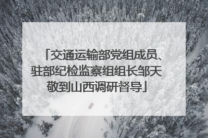 交通运输部党组成员、驻部纪检监察组组长邹天敬到山西调研督导