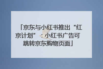 京东与小红书推出“红京计划”:小红书广告可跳转京东购物页面