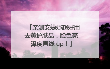 亲测安婕妤超好用去黄护肤品，脸色亮泽度直线 up！