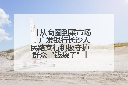 从商圈到菜市场，广发银行长沙人民路支行积极守护群众“钱袋子”