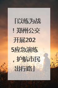 以练为战！郑州公交开展2025应急演练，护航市民出行路