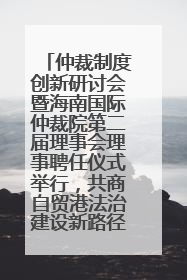 仲裁制度创新研讨会暨海南国际仲裁院第二届理事会理事聘任仪式举行，共商自贸港法治建设新路径
