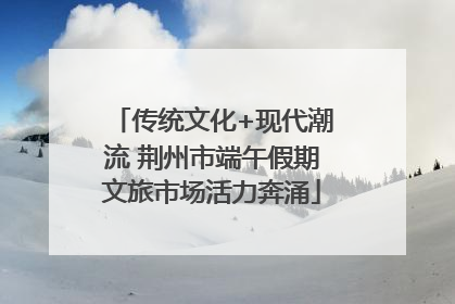 传统文化+现代潮流 荆州市端午假期文旅市场活力奔涌