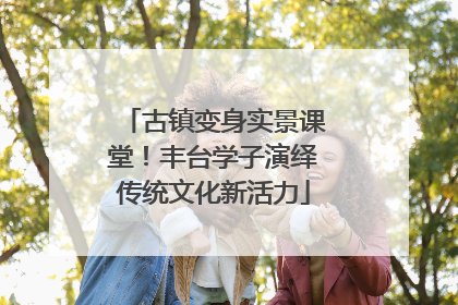 古镇变身实景课堂！丰台学子演绎传统文化新活力