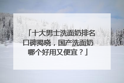 十大男士洗面奶排名口碑揭晓，国产洗面奶哪个好用又便宜？