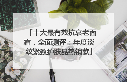 十大最有效抗衰老面霜，全面测评：年度淡纹紧致护肤品热销款