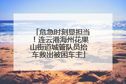 危急时刻显担当！连云港海州花果山街道城管队员抬车救出被困车主