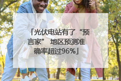 光伏电站有了“预言家” 地区预测准确率超过96%
