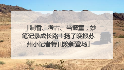 制香、考古、当报童，妙笔记录成长路！扬子晚报苏州小记者特刊焕新登场