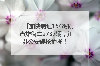 加快制证1548张、查炸街车2737辆，江苏公安硬核护考！