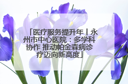 医疗服务提升年丨永州市中心医院：多学科协作 推动帕金森病诊疗迈向新高度