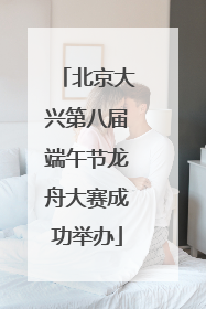 北京大兴第八届端午节龙舟大赛成功举办