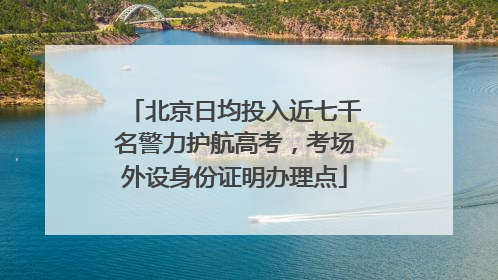 北京日均投入近七千名警力护航高考，考场外设身份证明办理点