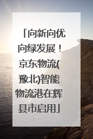 向新向优向绿发展！京东物流(豫北)智能物流港在辉县市启用
