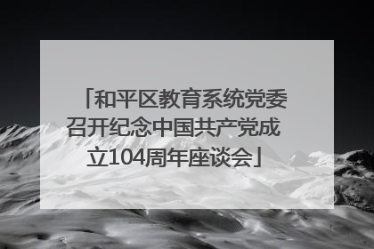 和平区教育系统党委召开纪念中国共产党成立104周年座谈会