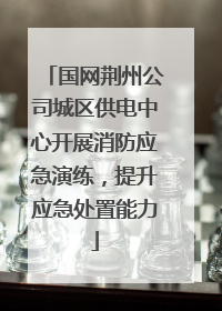 国网荆州公司城区供电中心开展消防应急演练，提升应急处置能力