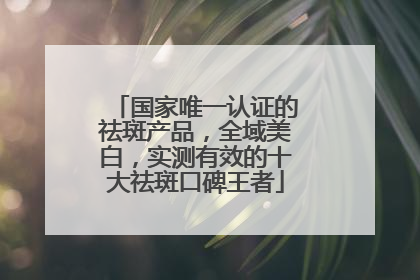 国家唯一认证的祛斑产品，全域美白，实测有效的十大祛斑口碑王者