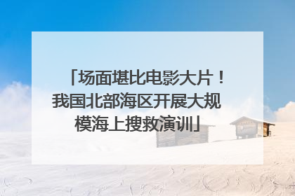 场面堪比电影大片！我国北部海区开展大规模海上搜救演训