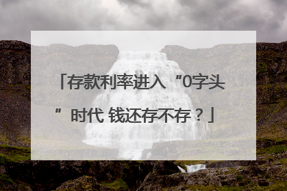 存款利率进入“0字头”时代 钱还存不存？