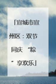 宣城市宣州区：双节同庆 “粽”享欢乐