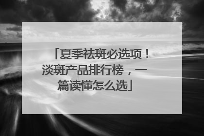 夏季祛斑必选项！淡斑产品排行榜，一篇读懂怎么选