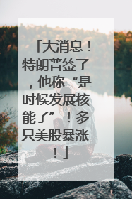 大消息！特朗普签了，他称“是时候发展核能了”！多只美股暴涨！