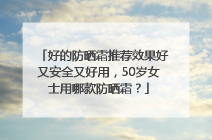 好的防晒霜推荐效果好又安全又好用，50岁女士用哪款防晒霜？