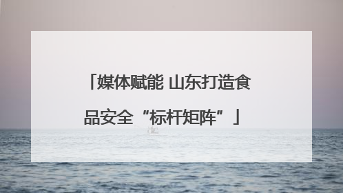 媒体赋能 山东打造食品安全“标杆矩阵”