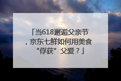 当618邂逅父亲节，京东七鲜如何用美食“俘获”父爱？