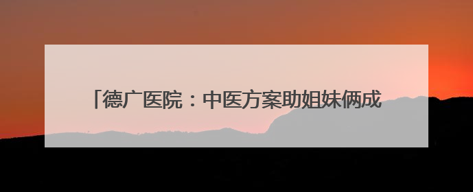 德广医院：中医方案助姐妹俩成功控糖 健康讲座惠及四邻八方