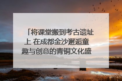 将课堂搬到考古遗址上 在成都金沙邂逅童趣与创意的青铜文化盛宴｜文化中国行