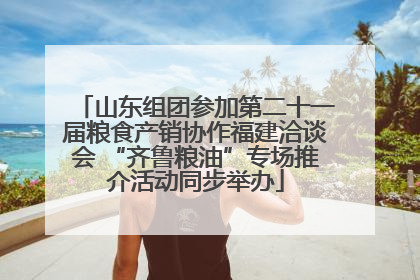 山东组团参加第二十一届粮食产销协作福建洽谈会 “齐鲁粮油”专场推介活动同步举办