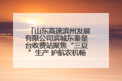 山东高速滨州发展有限公司滨城东秦皇台收费站聚焦“三夏”生产 护航农机畅行“丰收路”