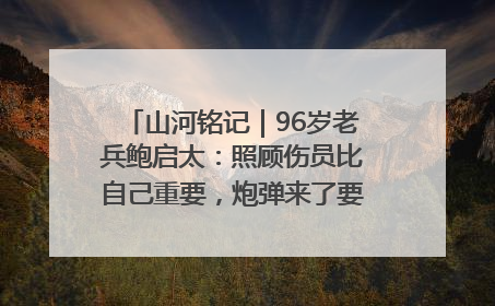 山河铭记｜96岁老兵鲍启太：照顾伤员比自己重要，炮弹来了要趴在他们身上