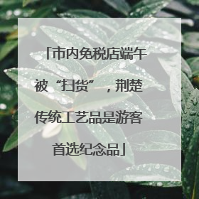 市内免税店端午被“扫货”，荆楚传统工艺品是游客首选纪念品