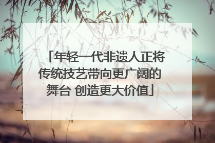 年轻一代非遗人正将传统技艺带向更广阔的舞台 创造更大价值