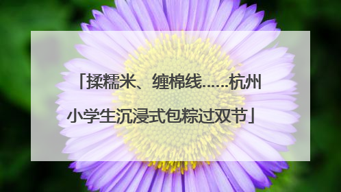 揉糯米、缠棉线……杭州小学生沉浸式包粽过双节
