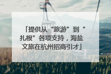 提供从“旅游”到“扎根”各项支持，海盐文旅在杭州招商引才