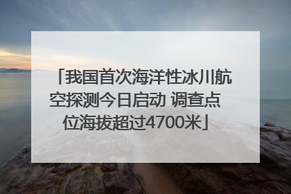 我国首次海洋性冰川航空探测今日启动 调查点位海拔超过4700米