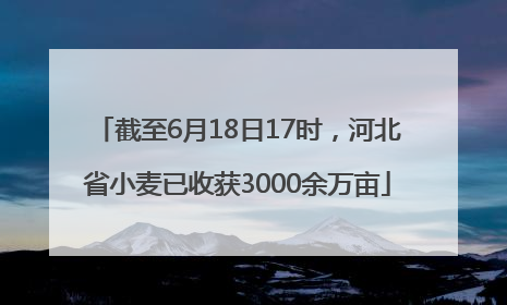截至6月18日17时，河北省小麦已收获3000余万亩