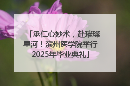 承仁心妙术，赴璀璨星河！滨州医学院举行2025年毕业典礼