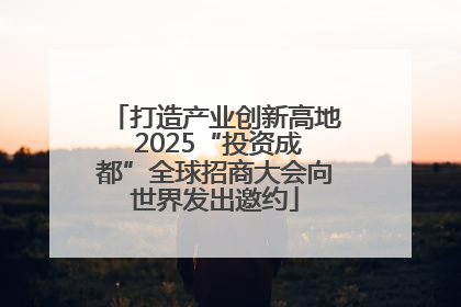 打造产业创新高地 2025“投资成都”全球招商大会向世界发出邀约