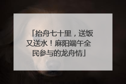 抬舟七十里，送饭又送水！麻阳端午全民参与的龙舟情