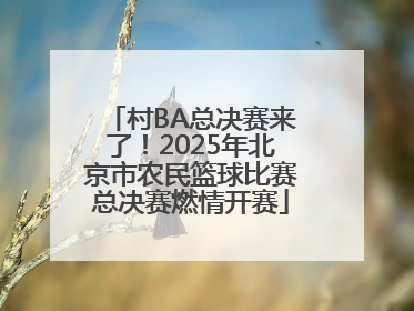 村BA总决赛来了！2025年北京市农民篮球比赛总决赛燃情开赛