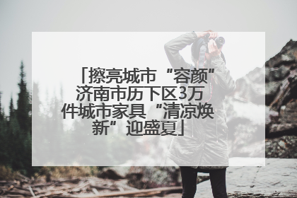 擦亮城市“容颜” 济南市历下区3万件城市家具“清凉焕新”迎盛夏