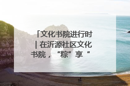 文化书院进行时｜在沂源社区文化书院，“粽”享“端午”美好时光