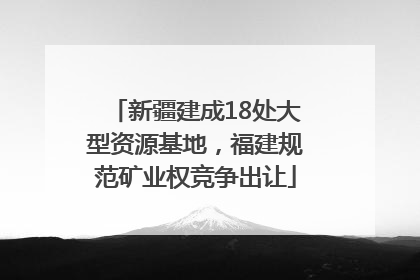 新疆建成18处大型资源基地，福建规范矿业权竞争出让