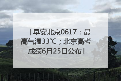 早安北京0617：最高气温33℃；北京高考成绩6月25日公布