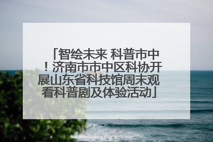 智绘未来 科普市中！济南市市中区科协开展山东省科技馆周末观看科普剧及体验活动