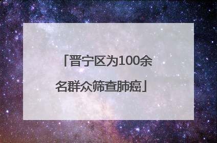晋宁区为100余名群众筛查肺癌
